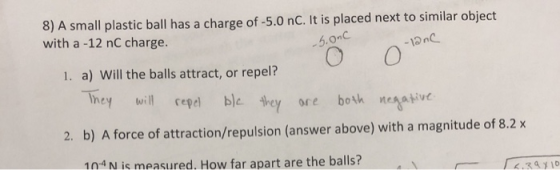 8) A small plastic ball has a charge of -5.0 nC. It is placed next to similar object with a -12 nC charge. 5.0 С -12 nC 1. a) Will the balls attract, or repel? Theywillepe ble bey ore bok eav 2. b) A force of attraction/repulsion (answer above) with a magnitude of 8.2X 104N is measured. How far apart are the balls?