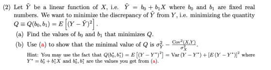 (2) Let Ỹ be a linear function of X, ie. Ỹ = +51X where bo and bl are fixed real numbers. We want to minimize the discrepancy of Y from Y, i.e. minimizing the quantity (a) Find the values of bo and bi that minimizes Q (b) Use (a) to show that the minimal value of Q is σ. CoPgn Hint: You may use the fact that Q(bo, bE[Y Y)Var (Y Y* bg + bX and bỏ, bi are the values you get from (a). Y)E (Y -Y)) where