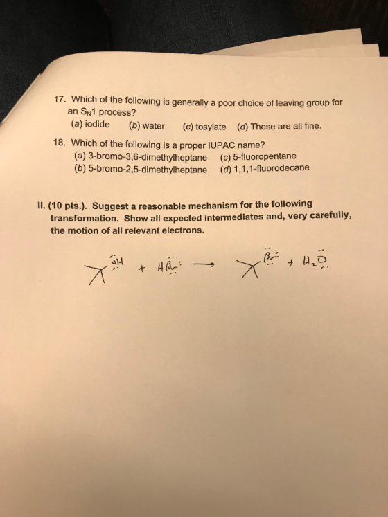 17. Which of the following is generally a poor choice of leaving group for an SN1 process? (a) iodide (b) water (c) tosylate (d) These are allfine. 18. Which of the following is a proper IUPAC name? (a) 3-bromo-3,6-dimethylheptane (b) 5-bromo-2,5-dimethylheptane (c) 5-fluoropentane (d) 1,1,1-fluorodecane Il. (10 pts.). Suggest a reasonable mechanism for the following transformation. Show all expected intermediates and, very carefully, the motion of all relevant electrons.