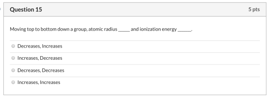 Question 15 5 pts Moving top to bottom down a group, atomic radius and ionization energy o Decreases, Increases O Increases,