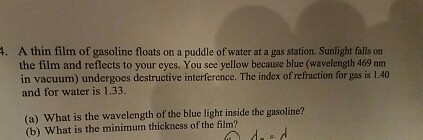 A. A thin film of gasoline floats on a puddle of water at a gas station. Sunlight falls on the film and reflects to your eyes. You see yellow because blue (wavelength 469 nm in vacuum) undergoes destructive interference. The index ofrefraction for gas is 1.40 and for water is 1.33. (a) What is the wavelength of the blue light inside the gasoline? (b) What is the minimum thickness of the film?