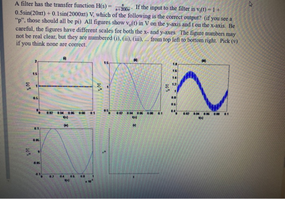 A filter has the transfer function H(S) = s+2007 If the input to the filter is v;(t) = 1 + 0.5sin(204t) + 0.1sin(2000xt) V, w