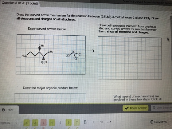 Question 8 of 20 (1 point) Draw the curved amow mechanism for the reaction between (2S,3S-3-methylh exan-2-ol and PCb. Draw all electrons and charges on all structures, Draw both products that form from previous Draw curved arrows below. step and curved arrows for reaction between them, show all electrons and charges. Draw the major organic product below. What type(s) of mechanism (s) are involved in these two steps. Click all v Check Answer Q View Sol rion Hint Exit Activity