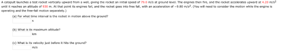 A catapult launches a test rocket vertically upward from a well, giving the rocket an initial speed of 79.0 m/s at ground level. The engines then fire, and the rocket accelerates upward at 4.20 m/s2 until it reaches an altitude of 930 m. At that point its engines fail, and the rocket goes into free fall, with an acceleration of -9.80 m/s2. (You will need to consider the motion while the engine is operating and the free-fall motion separately.) (a) For what time interval is the rocket in motion above the ground? (b) What is its maximum altitude? km (C) What is its velocity just before it hits the ground? m/s