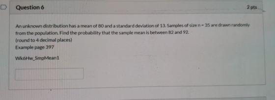 Question 6 2 pts An unknown distribution has a mean of 80 and a standard deviation of 13. Samples of size n-35 are drawn rand