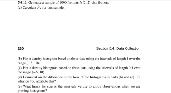 5.4.11 Generate a sample of 1000 from an N (3, 2) distribution. (a) Calculate Fx for this sample. 280 Section 5.4: Data Collection (b) Plot a density histogram based on these data using the intervals of length 1 over the range (-5, 10). (c) Plot a density histogram based on these data using the intervals of length 0.1 over the range (-5,10) d) Comment on the difference in the look of the histograms in parts (b) and (c). To what do you attribute this? e) What limits the size of the intervals we use to group observations when we are plotting histograms?