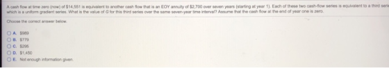 A cash flow at time zero (now) of $14,551 is equivalent to another cash flow that is an EOY annuity of $2,700 over seven years (starting at year 1). Each of these two cash-flow series is equlvaient to a thied sene which is a uniform gradient series What is the value of G for this third series over the same seven-year ime interval? Assume that the cash flow at the end of year one is zero. Choose the comect answer below O A. $989 O B. $77 O C. $296 O D. $1,450 O E. Not enough information given