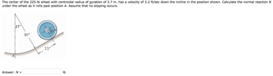 The center of the 225-lb wheel with centroidal radius of gyration of 3.7 in. has a velocity of 3.2 ft/sec down the incline in