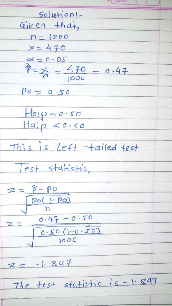 Date.! solution - Given that, n-1000 x=470 d=0.05 P = x = 470 = 0.47 1000 Po=0.50 Hop 20.50 Haip <o.so This is Left -tailed t