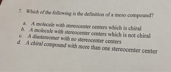 7. Which of the following is the definition of a meso compound? a. A molecule with stereocenter centers which is chiral b. A molecule with stereocenter centers which is not chiral A diastereomer with no stereocenter centers A chiral compound with more than one stereocenter center c.