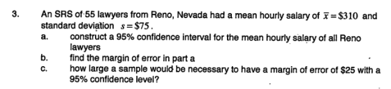 An SRS of 55 lawyers from Reno, Nevada had a mean hourly salary of x= $310 and standard deviation s- $75 a. construct a 95% confidence interval for the mean hourly salary of all Reno lawyers b.find the margin of error in part a c. how large a sample would be necessary to have a margin of error of $25 with a 95% confidence level?