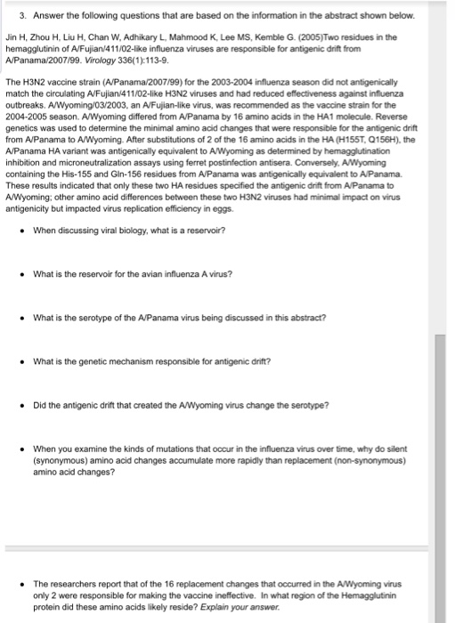 3. Answer the following questions that are based on the information in the abstract shown below. Jin H, Zhou H, Liu H, Chan W, Adhikary L, Mahmood K, Lee MS, Kemble G. (2005)Two residues in the hemagglutinin of A/Fujian 411/02-like influenza viruses are responsible for antigenic drift from A/Panama/2007/99. Virology 336(1):113-9. The H3N2 vaccine strain (A/Panama/2007/99) for the 2003-2004 influenza season did not antigenically match the circulating A/Fujian/411/02-like H3N2 viruses and had reduced effectiveness against influenza outbreaks. A/Wyoming/03/2003, an A/Fujian-like virus, was recommended as the vaccine strain for the 2004-2005 season. A/Wyoming differed from A/Panama by 16 amino acids in the HA1 molecule. Reverse genetics was used to determine the minimal amino acid changes that were responsible for the antigenic drift from A/Panama to A/Wyoming. After substitutions of 2 of the 16 amino acids in the HA (H155T, 0156H), the A/Panama HA variant was antigenically equivalent to A/Wyoming as determined by hemagglutination inhibition and microneutralization assays using ferret postinfection antisera. Conversely, AWyoming containing the His-155 and Gin-156 residues from AVPanama was antigenically equivalent to A/Panama. These results indicated that only these two HA residues specified the antigenic drift from A/Panama to A/Wyoming; other amino acid differences between these two H3N2 viruses had minimal impact on virus antigenicity but impacted virus replication efficiency in eggs. When discussing viral biology, what is a reservoir? . What is the reservoir for the avian influenza A virus? . What is the serotype of the A/Panama virus being discussed in this abstract? What is the genetic mechanism responsible for antigenic drift? . . Did the antigenic drift that created the A/Wyoming virus change the serotype? . When you examine the kinds of mutations that occur in the influenza virus over time, why do silent (synonymous) amino acid changes accumulate more rapidly than replacement (non-synonymous) amino acid changes? . The researchers report that of the 16 replacement changes that occurred in the A/Wyoming virus only 2 were responsible for making the vaccine ineffective. In what region of the Hemagglutinin protein did these amino acids likely reside? Explain your answer