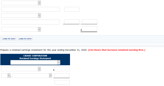 LINK TO TEXT LINK TO TEXT Prepare a retained earnings statement for the year ending December 31, 2020. (List items that increase retained earning first.) CRANE CORPORATION Retained Earnings Statement