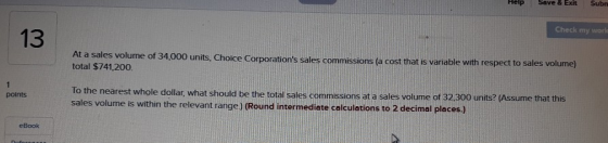 Help Save & Exit Subn Check my world 13 At a sales volume of 34,000 units, total $741,200. Choice Corporations sales commissions (a cost that is variable with respect to sales volume) To the nearest whole dollar, what should be the total sales commssions at a sales volume of 32 300 units? (Assume that this sales volume is within the relevant range) (Round intermediate calculations to 2 decimal places) points (Round intermediate calculations to 2 decimal places) eBook