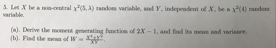5. Let X be a non-central x2 (5, A) random variable, and Y, independent of X, be a x(4) randonm variable. (a). Derive the moment generating function of 2X - 1, and find its mean and variance. (b). Find the mean of W =
