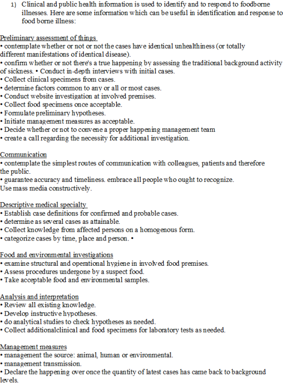 Clinical and public health in formation is used to identify and to respond to foodborne illnesses. Here are some information which can be useful in identification and response to food borne illness 1) eli ng contemp late whether or not or not the cases contemplate whether or not or not the cases have identical unhealthiness (or totally lthmess (or different manifestations of identical disease) confirm whether or not theres a true happening by assessing the traditional background activity of sickness. Conduct in-depth interviews with initial cases Collect clinical specimens from cases determme factors common to anv or all or most cases Conduct website investigation at involved premises Collect food specimens once acceptable. .Formulate preliminary hypotheses Initiate management mea sures as acceptable Decide whether or not to convene a proper happening management team create a call regarding the necessity for additional investigation. Communication contemplate the simplest routes of communication with colleagues, patients and therefore the public guarantee accuracy and timeliness. embrace all people who ought to recognize Use mass media constructively Descriptive medical special . Establish case definitions for confirmed and probable cases determine as several cases as attainable. Collect knowledge from affected p categorize cases by time, place and person.. s on a homogenous form. erson ood and environmental mvestigations examme structur Assess procedures undergone by a suspect food. al and operational hygiene in involved food premises. Take acceptable food and environmental samples Analysis and interpretation . Review all existing knowledge .Develop instructive hypotheses . do analvtical studies to check hvpotheses as needed . Collect additionalclinical and food specimens for laboratory tests as needed. Management mea sures management the source: animal, human or environmental. *management transmission Declare the happening over once the quantity of latest cases has came back to background levels.