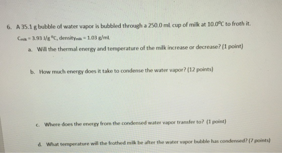 6. A 35.1 gbubble of water vapor is bubbled through a 250.0ml cup of milk at 10.00C to froth it. cmit 3.93 Jlg oc, densitymilk 1.03 g/mL and temperature of the milk increase or decrease? (1 point) b. How much energy does it take to condense the water vapor? (12 points) c. Where does the energy from the condensed water vapor transfer to? (1 point) d. What temperature will the frothed milk be after the water vapor bubble has condensed? (7 points)