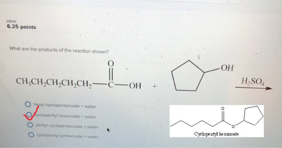 value: 6.25 points What are the products of the reaction shown? он H,SO4 O hexyl cyclopentanoate + water yclopentyl hexanoate