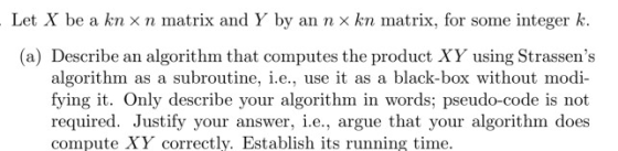 Let X be a kn × n matrix and Y by an n × kn matrix, for some integer k. (a) Describe an algorithm that computes the product XY using Strassens algorithm as a subroutine, i.e., use it as a black-box without modi- fying it. Only describe your algorithm in words; pseudo-code is not required. Justify your answer, i.e., argue that your algorithrn does compute XY correctly. Establish its running time.