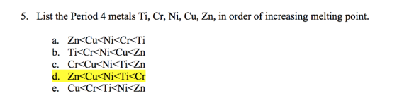 5. List the Period 4 metals Ti, Cr, Ni, Cu, Zn, in order of increasing melting point. a. Zn<Cu<Ni<Cr<Ti b. Ti<Cr<Ni<Cu<Zn c. Cr<Cu<Ni<Ti<Zn d. Zn<Cu<Ni<Ti<Cr e. Cu<Cr<Ti<Ni<Zn