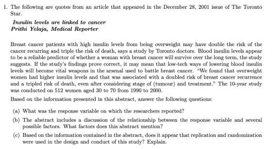 1. The following are quotes from an article that appeared in the December 28, 2001 issue of The Toronto Star Insulan levels are linked to cancer Prithi Yelaja, Medical Reporter Breast cancer patients with high insulin levels from being overweight may have double the risk of the cancer recurring and triple the risk of death, says a study by Toronto doctors. Blood insulin levels appear to be a reliable predictor of whether a woman with breast cancer will survive over the long term, the study suggests. If the studys findings prove correct, it may mean that low-tech ways of lowering blood insulin levels will become vital weapons in the arsenal used to battle breast cancer. We found that overweight women had higher insulin levels and that was associated with a doubled risk of breast cancer recurrence and a tripled risk of death, even after considering stage of (tumour) and treatment. The 10-year study was conducted on 512 women aged 30 to 70 from 1990 to 2000. Based on the information presented in this abstract, answer the following questions: (a) What was the response variable on which the researchers reported? (b) The abstract includes a discussion of the relationship between the response variable and several possible factors. What factors does this abstract mention? (c) Based on the information contained in the abstract, does it appear that replication and randomization were used in the design and conduct of this study? Explain.