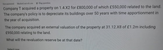 Not answered Marked out of 1.00 P Flag question Company T acquired a property on 1.4.X2 for £800,000 of which £550,000 relate