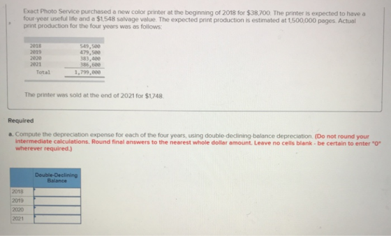 Exact Photo Service purchased a new color printer at the beginning of 2018 for $38,700. The printer is expected to have a fou