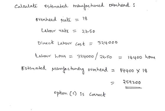 Calculate estimated manufactured overhead : overhead grate = 18 Labour rate = 22.50 Direct Labour cost = 324000 Labour hour =