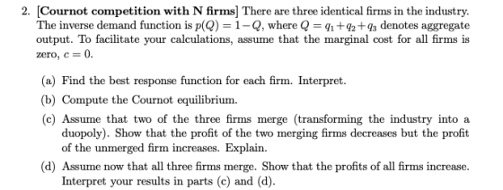 [Cournot competition with N firms] There are three identical firms in the industry. The inverse demand function is p(Q-1-Q, where Q = q1 +92+93 denotes aggregate output. To facilitate your calculations, assume that the marginal cost for all firms is zero, c 0· 2. (a) Find the best response function for each firm. Interpret b) Compute the Cournot equilibrium. (c) Assume that two of the three firms merge (transforming the industry into a duopoly). Show that the profit of the two merging firms decreases but the profit of the unmerged firm increases. Explain. (d) Assume now that all three firms merge. Show that the profits of all firms increase. Interpret your results in parts (c) and (d)