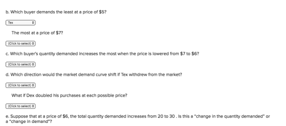 b. Which buyer demands the least at a price of $5? Tex The most at a price of $7? (Click to select) c. Which buyers quantity demanded increases the most when the price is lowered from $7 to $6? (Click to select) d. Which direction would the market demand curve shift if Tex withdrew from the market? (Click to select) What if Dex doubled his purchases at each possible price? Click to select) e. Suppose that at a price of $6, the total quantity demanded increases from 20 to 30 . Is this a “change in the quantity demanded or a change in demand?