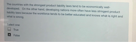 The countries with the strongest product liability laws tend to be economically well- developed. On the other hand, developing nations more often have less stringent product liability laws because the workforce tends to be better educated and knows what is right and what is wrong, Select one: True False