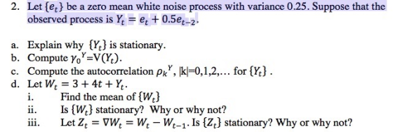 2. Let [et be a zero mean white noise process with variance 0.25. Suppose that the observed process is k = et + 0.5e-2. a. Explain why {Yt) is stationary. b. Compute yo-V(Y.) c. Compute the autocorrelation pkY, kl-0,1,2,... for Y) d. Let Wt = 3 + 4t + h. i. Find the mean of {W) ii. Is W3 stationary? Why or why not? iii. Let Z Vw, W,- W,_1. Is {Z.1 stationary? Why or why not?