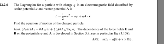 2.2.6 The Lagrangian for a particle with charge q in an electromagnetic field described by scalar potential φ and vector potential A is Find the equation of motion of the charged particle. Hint. (d/dt) Aj = aA7/ar + Σ (aA7 /axi )xi. The dependence of the force fields E and B on the potentials ф and A is developed in Section 3.9; see in particular Eq. (3.108).