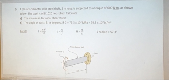 5. A 38-mm-diameter solid steel shaft, 2 m long, is subjected to a torque of 600 N.m, as shown below. The steel is AISI 1020 hot-rolled. Calculate a) The maximum torsional shear stress b) The angle of twist, ?, in degrees, ifG2 79.3 x 10MPas 79.3 x 10, N/m2 Te TL Recall radian 57.3 32 JG