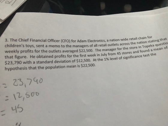 3. The Chief Financial Officer (CFO) for Adam Electronics, a nation-wide retail chain weekly profits for the outlets averaged $22,s00. The manager for the store in und a mean of that figure. He obtained profits for the first week in July from 45 stores and found a hme $23,790 with a standard deviation of $12,500. At the 1% level of significance test hypothesis that the population mean is $22,500. Sent a memo to the managers of all retail outlets across the nation stating ting that ka questio e in Tope the 23,740 ご 45