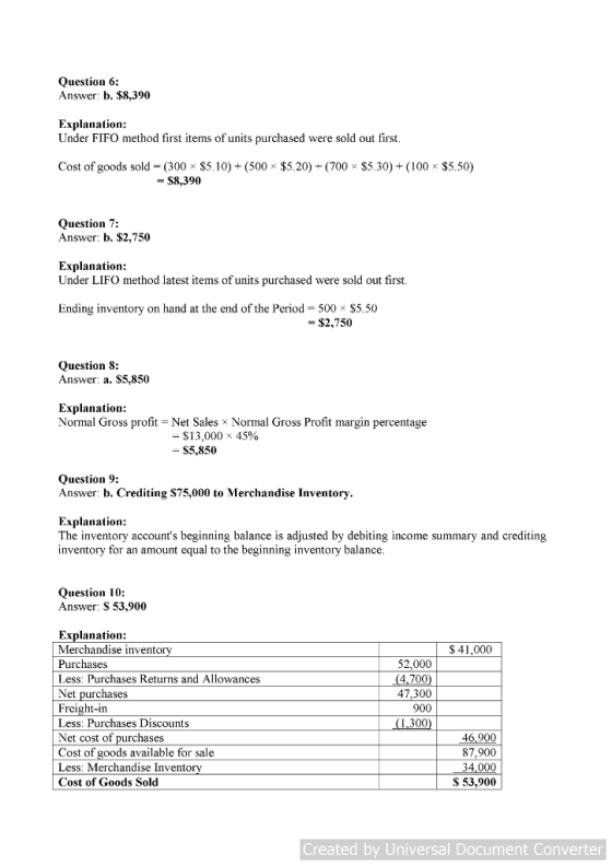 Question 6: Answer: b. $8,390 Explanation: Under FIFO method first items of units purchased were sold out first Cost of goods sold-(300 $5. 10)-(500 $5.20)-(700 $5.30) + (100 $5.50) - $8,390 Question 7 Answer: b. $2,750 Explanation: Under LIFO method latest items of units purchased were sold out first Ending inventory on hand at the end of the Period- 500 x $5.50 $2,750 Question 8: Answer: a. $5,850 Explanation Normal Gross profit Net Sales x Normal Gross Profit margin percentage -$13,000 - $5,850 45% Question 9: Answer: b. Crediting $75,000 to Merchandise Inventory Explanation: The inventory accounts beginning balance is adjusted by debiting income summary and crediting inventory for an amount equal to the beginning inventory balance Question 10: Answer: S 53,900 Explanation: Merchandise invento Purchases Less: Purchases Returns and Allowances Net purchases Freight-in Less Purchases Discounts Net cost of purchases Cost of goods available for sale Less: Merchandise Invento Cost of Goods Sold S 41,000 52,000 4,700 47,300 900 46,900 87,900 34,000 S 53,900 Created by Universal Document Converter