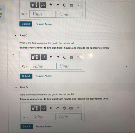 IA le The I Value Units nd Submit Request Answer Part C What is the final volume of the gas in the cylinder A? Express your answer to two significant figures and include the appropriate units VAValue Units Submit Request Answer Part D What is the final volume of the gas in the cylinder B? Express your answer to two significant figures and include the appropriate units Units Submit Request Answer
