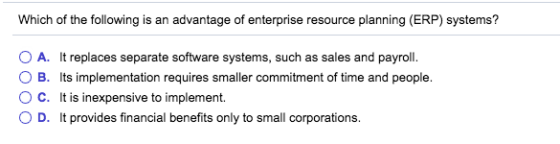 Which of the following is an advantage of enterprise resource planning (ERP) systems? O A. It replaces separate software systems, such as sales and payroll O B. Its implementation requires smaller commitment of time and people. C. It is inexpensive to implement. O D. It provides financial benefits only to small corporations