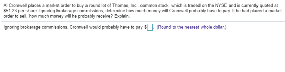 Al Cromwell places a market order to buy a round lot of Thomas, Inc., common stock, which is traded on the NYSE and is currently quoted at $51.23 per share. Ignoring brokerage commissions, determine how much money will Cromwell probably have to pay. If he had placed a market order to sell, how much money will he probably receive? Explain. gnoring brokerage commissions, Cromwell would probably have to pay (Round to the nearest whole dollar.)