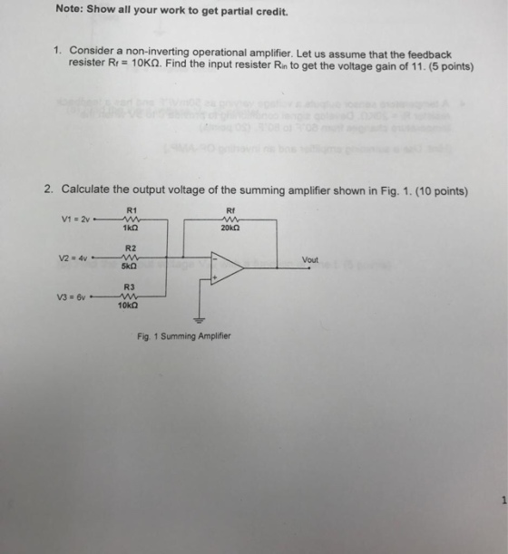 Note: Show all your work to get partial credit. 1. Consider a non-inverting operational amplifier. Let us assume that the feedback resister Rr 10K. Find the input resister Rin to get the voltage gain of 11. (5 points) 2. Calculate the output voltage of the summing amplifier shown in Fig. 1. (10 points) R1 Rf R2 Vout R3 Fig. 1 Summing Amplifier