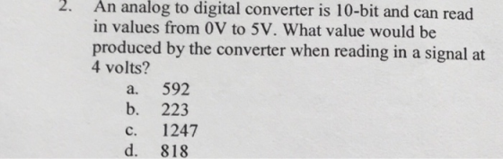 2. An analog to digital converter is 10-bit and can read in values from 0V to 5V. What value would be produced by the converter when reading in a signal at 4 volts? a. 592 b. 223 c. 1247 d. 818