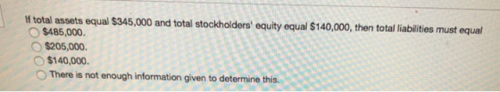 If total assets equal $345,000 and total stockholders equity equal $140,000, then total liabilities must equal $485,000. O $205,000. o $140,000. o There is not enough information given to determine this
