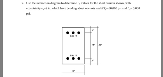 7. Use the interaction diagram to determine P values for the short column shown, with eccentricity e, 8 in. which have bending about one axis and if f, 60,000 psi and fe 3,000 psi. 3 No 10 14 20 3 No 10 3 12