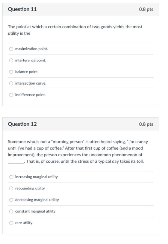Question 11 0.8 pts The point at which a certain combination of two goods yields the most utility is the maximization point interference point. balance point intersection curve Oindifference point Question 12 0.8 pts Someone who is not a morning person is often heard saying, lm cranky until Ive had a cup of coffee. After that first cup of coffee (and a mood improvement), the person experiences the uncommon phenomenon of That is, of course, until the stress of a typical day takes its toll. increasing marginal utility O rebounding utility decreasing marginal utility constant marginal utility O rare utility