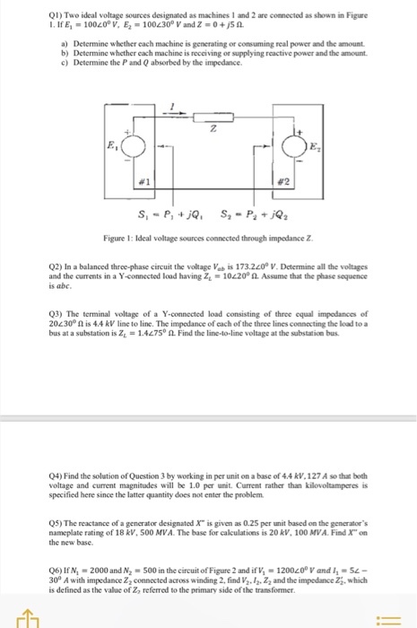 Q1) Two ideal voltage sources designated as machines 1 and 2 are connected as shown in Figure 1. If E! = 100.200 V, E-100し300 V and Z = 0 +JS a) Determine whether each machine is generating or consuming real power and the amount b) Determine whether each machine is receiving or supplying reactive power and the amount c) Determine the P and Q absorbed by the impedance 2 #2 Figure 1: Ideal voltage sources connected through impedance Z Q2) In a balanced three-phase circuit the voltage Vab is 173.20 V. Determine all the voltages and the currents in a Y-connected load having Z1-10220° Assume that the phase sequence is abc 3) The terminal voltage of a Y-connected load consisting of three equal impedances of 20L30° Ω is 4.4 kV line to line. The impedance of cach of the three lines connecting the load to a bus at a substation is Z1 = 1.4L75。쇼 Find the line-to-line voltage at the substation bus. 04) Find the solution of Question 3 by working in per unit on a base of 4.4 kV.127 A so that both voltage and current magnitudes will be 1.0 per unit. Current rather than kilovoltamperes is specified here since the latter quantity does not enter the problem Q5) The reactance of a generator designated X is given as 0.25 per unit based on the generators nameplate rating of 18 kV, 500 AIVA The base for calculations is 20 kV, 100 MVA. Find X on the new base. Q6) If N.-2000 and N2-500 in the circuit of Figure 2 and if v, = 1200し00 V and 11 = 51- 30° A with impedance Z2 connacted across winding 2 find V. 12. Ζ2 and the impedance Z, which is defined as the value of Zo referred to the primary side of the transformer