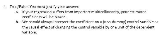 4. True/False. You must justify your answer. If your regression suffers from imperfect multicollinearity, your estimated coefficients will be biased We should always interpret the coefficient on a (non-dummy) control variable as the causal effect of changing the control variable by one unit of the dependent variable a. b.