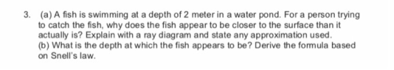 3. (a) A fish is swimming at a depth of 2 meter in a water pond. For a person trying to catch the fish, why does the fish appear to be closer to the surface than it actually is? Explain with a ray diagram and state any approximation used (b) What is the depth at which the fish appears to be? Derive the formula based on Snells law.