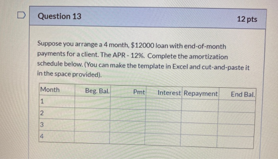 Question 13 12 pts Suppose you arrange a 4 month, $12000 loan with end-of-month payments for a client. The APR-12%. Complete