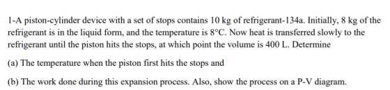 1-A piston-cylinder device with a set of stops contains 10 kg of refrigerant-134a. Initially, 8 kg of the refrigerant is in the liquid form, and the temperature is 8°C. Now heat is transferred slowly to the refrigerant until the piston hits the stops, at which point the volume is 400 L. Determine (a) The temperature when the piston first hits the stops and (b) The work done during this expansion process. Also, show the process on a P-V diagram.