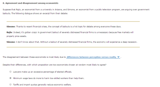 8. Agreement and disagreement among economists Suppose that Rajiv, an economist from a university in Arizona, and Simone, an economist from a public television program, are arguing over government bailouts. The following dialogue shows an excerpt from their debate: Simone: Thanks to recent financial crises, the concept of bailouts is a hot topic for debate among everyone these days Rajiv: Indeed, its gotten crazy! A government bailout of severely distressed finacis is unnecessary because free markets ill properly price assets Simone: I dont know about that. Without a bailout of severely distressed financial firms, the economy will experience a deep recession. The disagreement between these economists is most likely due to differences between perception versus reality Despite their differences, with which proposition are two economists chosen at random most likely to agree? Lawyers make up an excessive percentage of elected officials (O Minimum wage laws do more to harm low-skilled workers than help them. Tariffs and import quotas generally reduce economic welfare.